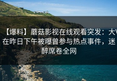 【爆料】蘑菇影视在线观看突发：大V在昨日下午被曝曾参与热点事件，迷醉席卷全网