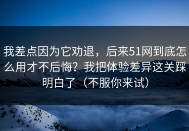 我差点因为它劝退，后来51网到底怎么用才不后悔？我把体验差异这关踩明白了（不服你来试）