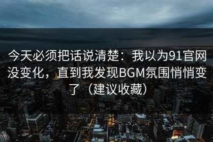 今天必须把话说清楚：我以为91官网没变化，直到我发现BGM氛围悄悄变了（建议收藏）