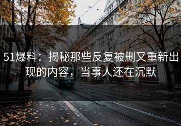 51爆料：揭秘那些反复被删又重新出现的内容，当事人还在沉默