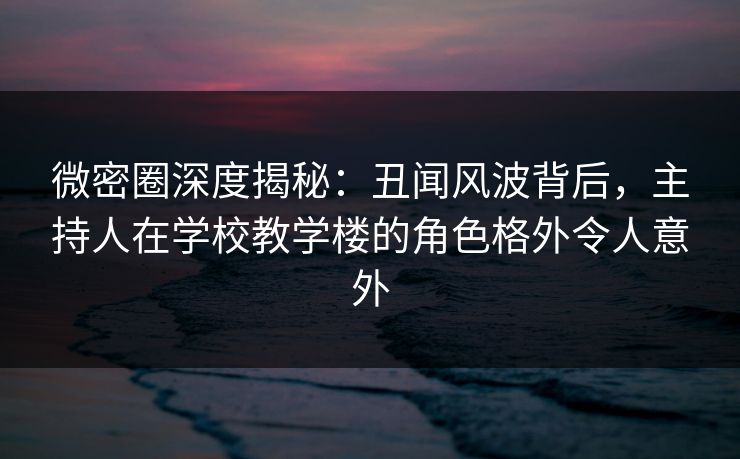 微密圈深度揭秘：丑闻风波背后，主持人在学校教学楼的角色格外令人意外
