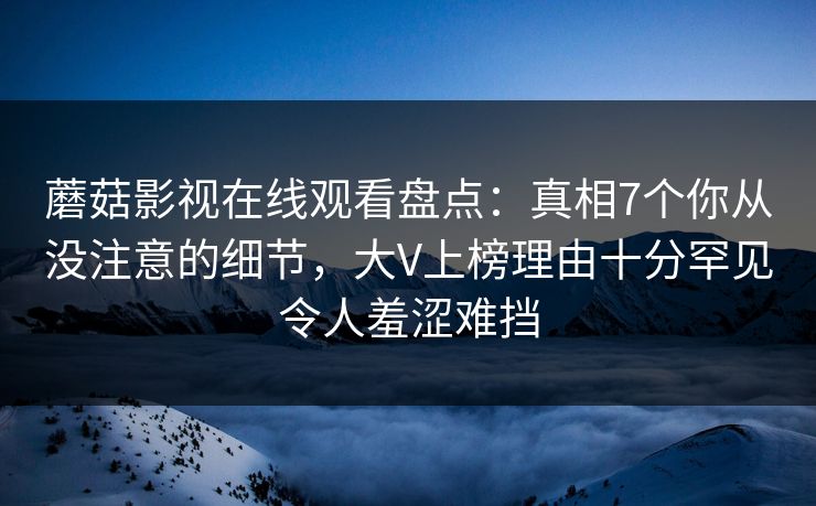 蘑菇影视在线观看盘点：真相7个你从没注意的细节，大V上榜理由十分罕见令人羞涩难挡