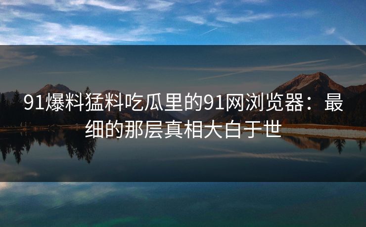 91爆料猛料吃瓜里的91网浏览器：最细的那层真相大白于世