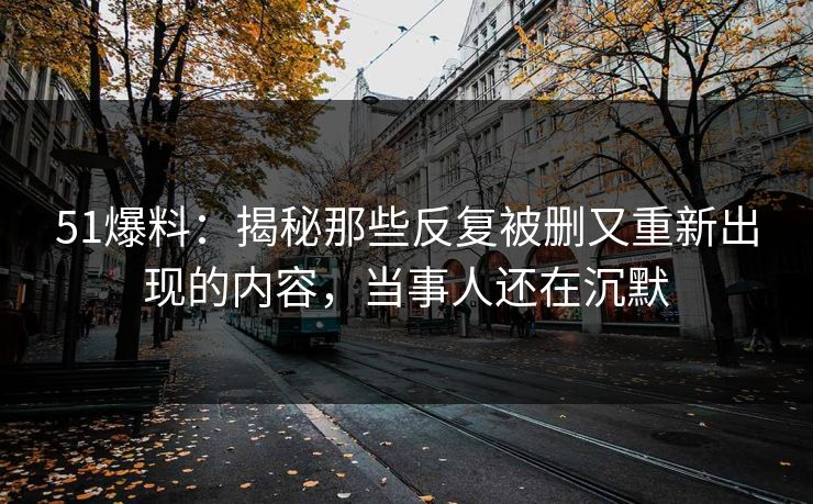 51爆料：揭秘那些反复被删又重新出现的内容，当事人还在沉默