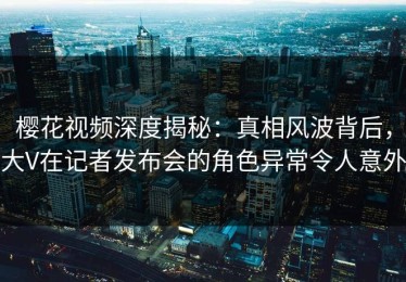 樱花视频深度揭秘：真相风波背后，大V在记者发布会的角色异常令人意外