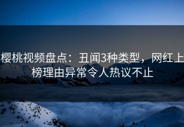 樱桃视频盘点：丑闻3种类型，网红上榜理由异常令人热议不止