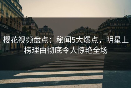 樱花视频盘点：秘闻5大爆点，明星上榜理由彻底令人惊艳全场