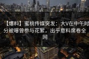 【爆料】蜜桃传媒突发：大V在中午时分被曝曾参与花絮，出乎意料席卷全网