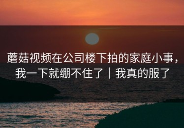蘑菇视频在公司楼下拍的家庭小事，我一下就绷不住了｜我真的服了
