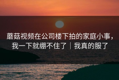 蘑菇视频在公司楼下拍的家庭小事，我一下就绷不住了｜我真的服了