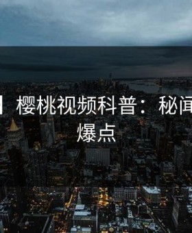 【震惊】樱桃视频科普：秘闻背后5大爆点