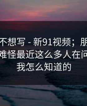 我本来不想写 - 新91视频；朋友转发给我：难怪最近这么多人在问…别问我怎么知道的
