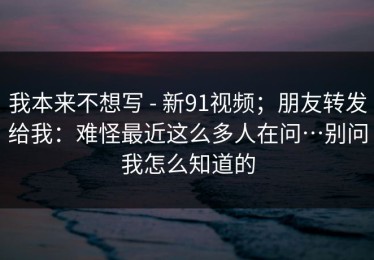 我本来不想写 - 新91视频；朋友转发给我：难怪最近这么多人在问…别问我怎么知道的