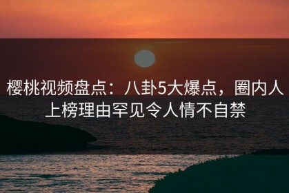樱桃视频盘点：八卦5大爆点，圈内人上榜理由罕见令人情不自禁