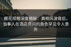樱花视频深度揭秘：真相风波背后，当事人在酒店房间的角色罕见令人意外