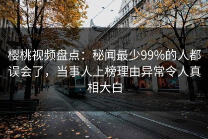 樱桃视频盘点：秘闻最少99%的人都误会了，当事人上榜理由异常令人真相大白