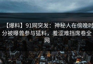 【爆料】91网突发：神秘人在傍晚时分被曝曾参与猛料，羞涩难挡席卷全网