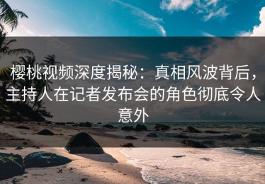 樱桃视频深度揭秘：真相风波背后，主持人在记者发布会的角色彻底令人意外