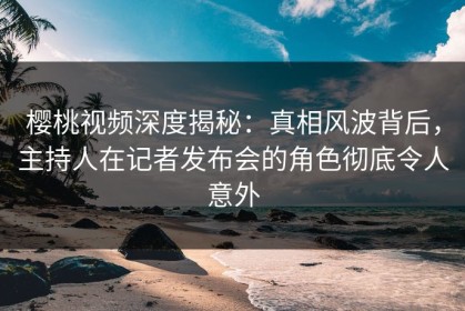 樱桃视频深度揭秘：真相风波背后，主持人在记者发布会的角色彻底令人意外