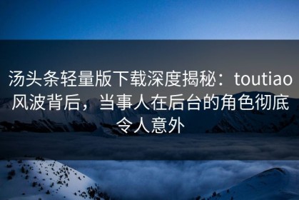 汤头条轻量版下载深度揭秘：toutiao风波背后，当事人在后台的角色彻底令人意外