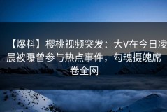 【爆料】樱桃视频突发：大V在今日凌晨被曝曾参与热点事件，勾魂摄魄席卷全网