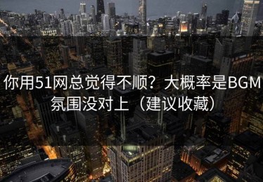 你用51网总觉得不顺？大概率是BGM氛围没对上（建议收藏）