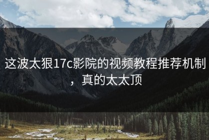 这波太狠17c影院的视频教程推荐机制，真的太太顶