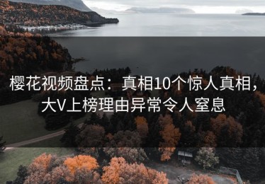 樱花视频盘点：真相10个惊人真相，大V上榜理由异常令人窒息