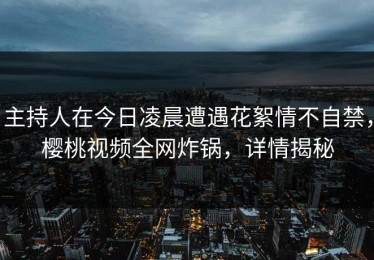 主持人在今日凌晨遭遇花絮情不自禁，樱桃视频全网炸锅，详情揭秘