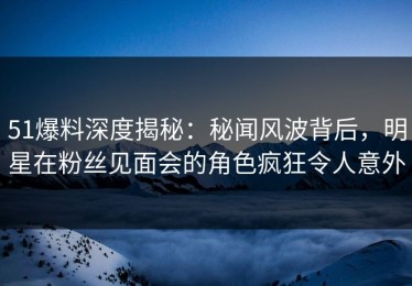 51爆料深度揭秘：秘闻风波背后，明星在粉丝见面会的角色疯狂令人意外