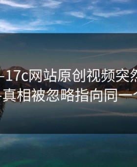 上周——17c网站原创视频突然冲上热榜——真相被忽略指向同一个细节