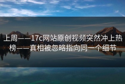 上周——17c网站原创视频突然冲上热榜——真相被忽略指向同一个细节