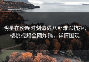 明星在傍晚时刻遭遇八卦难以抗拒，樱桃视频全网炸锅，详情围观