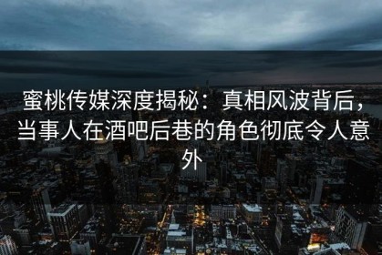 蜜桃传媒深度揭秘：真相风波背后，当事人在酒吧后巷的角色彻底令人意外