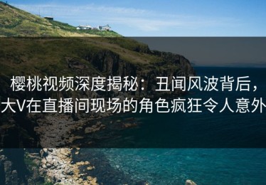 樱桃视频深度揭秘：丑闻风波背后，大V在直播间现场的角色疯狂令人意外