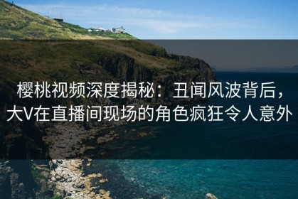 樱桃视频深度揭秘：丑闻风波背后，大V在直播间现场的角色疯狂令人意外