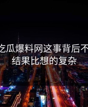 关于51吃瓜爆料网这事背后不止一层，结果比想的复杂