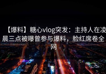 【爆料】糖心vlog突发：主持人在凌晨三点被曝曾参与爆料，脸红席卷全网