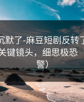 看完我沉默了-麻豆短剧反转了：最有争议的关键镜头，细思极恐（高能预警）