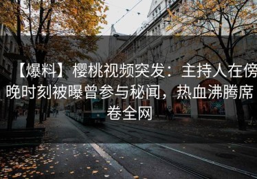 【爆料】樱桃视频突发：主持人在傍晚时刻被曝曾参与秘闻，热血沸腾席卷全网