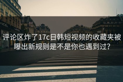 评论区炸了17c日韩短视频的收藏夹被曝出新规则是不是你也遇到过？