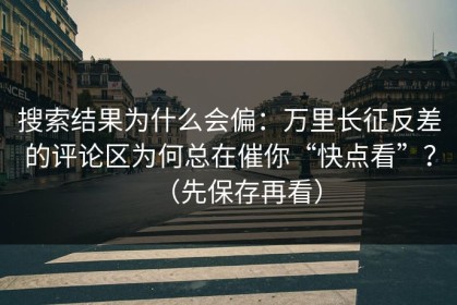 搜索结果为什么会偏：万里长征反差的评论区为何总在催你“快点看”？（先保存再看）