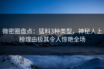 微密圈盘点：猛料3种类型，神秘人上榜理由极其令人惊艳全场