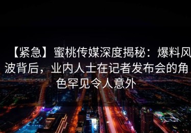 【紧急】蜜桃传媒深度揭秘：爆料风波背后，业内人士在记者发布会的角色罕见令人意外