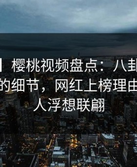 【震惊】樱桃视频盘点：八卦7个你从没注意的细节，网红上榜理由疯狂令人浮想联翩