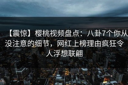 【震惊】樱桃视频盘点：八卦7个你从没注意的细节，网红上榜理由疯狂令人浮想联翩