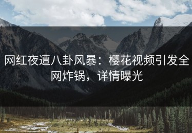 网红夜遭八卦风暴：樱花视频引发全网炸锅，详情曝光