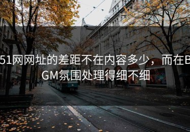 51网网址的差距不在内容多少，而在BGM氛围处理得细不细