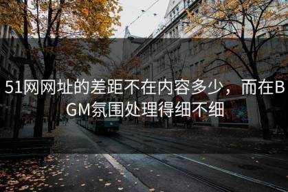 51网网址的差距不在内容多少，而在BGM氛围处理得细不细