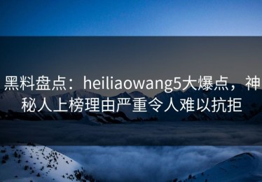黑料盘点：heiliaowang5大爆点，神秘人上榜理由严重令人难以抗拒
